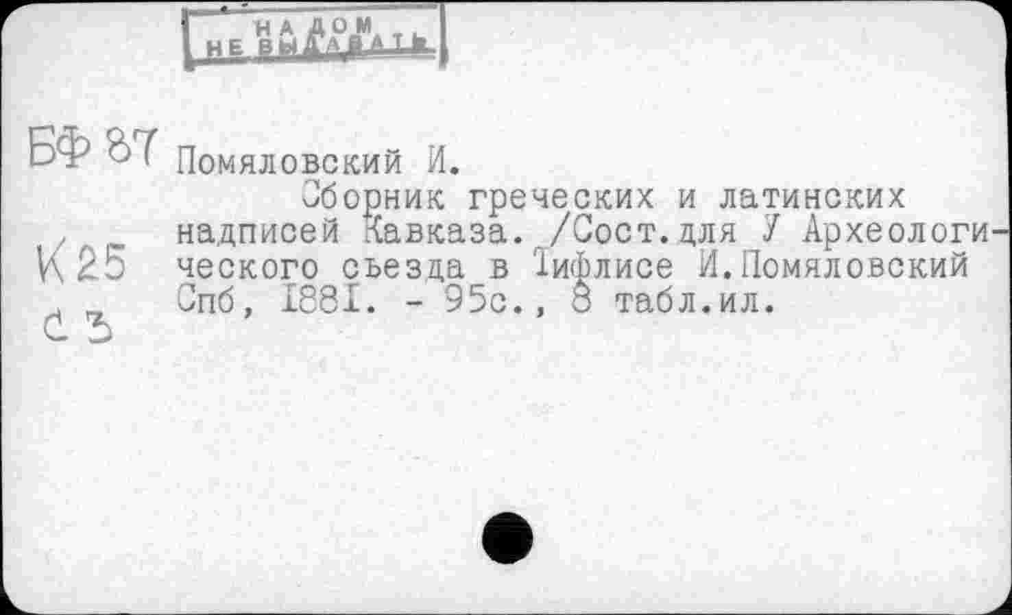 ﻿НАД ОМ
Е BMffAfrJ
БФ&7
К25 č і
Помяловский И.
Сборник греческих и латинских надписей Кавказа. /Сост.для У Археологи ческого съезда в Їифлисе И.Помяловский Спб, 1881. - 95с., о табл.ил.